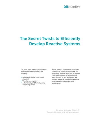 The three most powerful principles to
develop reactive systems are the
following:
■ Divide and conquer, then reuse
effectively ⇥
■ Visualize your system
■ Automatically and formally verify
everything, always
These are such fundamental principles
that one can hardly call them new. It is
surprising, however, that they do not live
up to their potential in programmers'
daily routines. In this whitepaper, we
present the secret twists to make these
principles work for you and your
organization.
The Secret Twists to Efficiently
Develop Reactive Systems
Bitreactive Whitepaper 2012-12-1
Copyright Bitreactive 2012. All rights reserved.
 