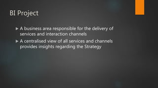 BI Project
 A business area responsible for the delivery of
services and interaction channels
 A centralised view of all services and channels
provides insights regarding the Strategy
 