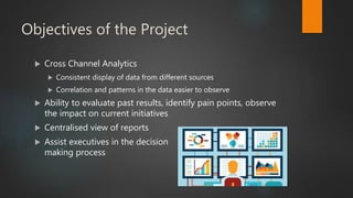Objectives of the Project
 Cross Channel Analytics
 Consistent display of data from different sources
 Correlation and patterns in the data easier to observe
 Ability to evaluate past results, identify pain points, observe
the impact on current initiatives
 Centralised view of reports
 Assist executives in the decision
making process
 