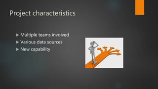 Project characteristics
 Multiple teams involved
 Various data sources
 New capability
 