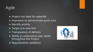 Agile
 Project not ideal for waterfall
 Important to demonstrate quick wins
 Identify priority
 Target one area first
 Transparency of delivery
 Ability to understand user needs
throughout the Project
 Requirements validation
 