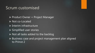 Scrum customised
 Product Owner = Project Manager
 Not co-Located
 Interim infrastructure
 Simplified user stories
 Not all tasks added to the backlog
 Business case and project management plan aligned
to Prince 2
 