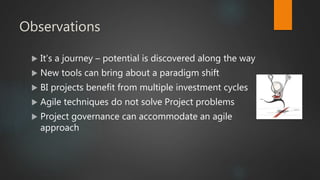 Observations
 It’s a journey – potential is discovered along the way
 New tools can bring about a paradigm shift
 BI projects benefit from multiple investment cycles
 Agile techniques do not solve Project problems
 Project governance can accommodate an agile
approach
 