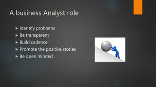 A business Analyst role
 Identify problems
 Be transparent
 Build cadence
 Promote the positive stories
 Be open minded
 