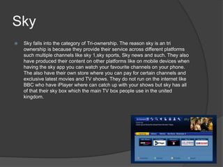 Sky
 Sky falls into the category of Tri-ownership. The reason sky is an tri
ownership is because they provide their service across different platforms
such multiple channels like sky 1,sky sports, Sky news and such. They also
have produced their content on other platforms like on mobile devices when
having the sky app you can watch your favourite channels on your phone.
The also have their own store where you can pay for certain channels and
exclusive latest movies and TV shows. They do not run on the internet like
BBC who have iPlayer where can catch up with your shows but sky has all
of that their sky box which the main TV box people use in the united
kingdom.
 