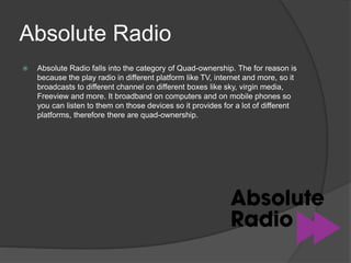 Absolute Radio
 Absolute Radio falls into the category of Quad-ownership. The for reason is
because the play radio in different platform like TV, internet and more, so it
broadcasts to different channel on different boxes like sky, virgin media,
Freeview and more. It broadband on computers and on mobile phones so
you can listen to them on those devices so it provides for a lot of different
platforms, therefore there are quad-ownership.
 