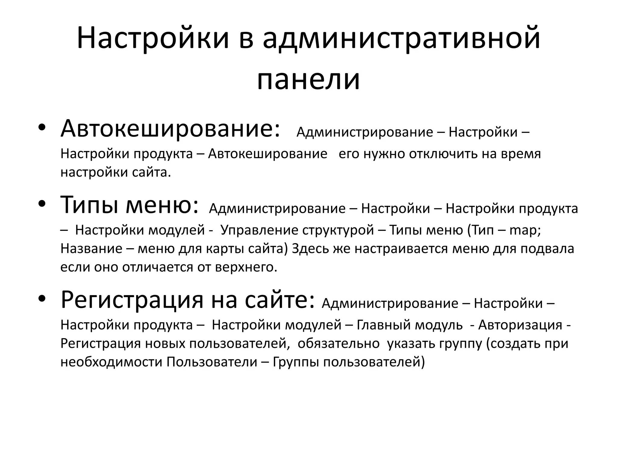 Настройки в административной
               панели
• Автокеширование:                Администрирование – Настройки –
  Настройки продукта – Автокеширование его нужно отключить на время
  настройки сайта.

• Типы меню:            Администрирование – Настройки – Настройки продукта
  – Настройки модулей - Управление структурой – Типы меню (Тип – map;
  Название – меню для карты сайта) Здесь же настраивается меню для подвала
  если оно отличается от верхнего.

• Регистрация на сайте: Администрирование – Настройки –
  Настройки продукта – Настройки модулей – Главный модуль - Авторизация -
  Регистрация новых пользователей, обязательно указать группу (создать при
  необходимости Пользователи – Группы пользователей)
 