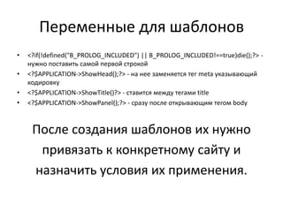 Переменные для шаблонов
•   <?if(!defined("B_PROLOG_INCLUDED") || B_PROLOG_INCLUDED!==true)die();?> -
    нужно поставить самой первой строкой
•   <?$APPLICATION->ShowHead();?> - на нее заменяется тег meta указывающий
    кодировку
•   <?$APPLICATION->ShowTitle()?> - ставится между тегами title
•   <?$APPLICATION->ShowPanel();?> - сразу после открывающим тегом body



     После создания шаблонов их нужно
      привязать к конкретному сайту и
     назначить условия их применения.
 