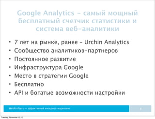 Google Analytics - самый мощный
                 бесплатный счетчик статистики и
                     система веб-аналитики
        •     7 лет на рынке, ранее – Urchin Analytics
        •     Сообщество аналитиков-партнеров
        •     Постоянное развитие
        •     Инфраструктура Google
        •     Место в стратегии Google
        •     Бесплатно
        •     API и богатые возможности настройки

        WebProﬁters — эффективный интернет-маркетинг     8


Tuesday, November 13, 12
 