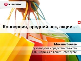 Конверсия, средний чек, акции…
Михаил Беляев
руководитель представительства
«1С-Битрикс» в Санкт-Петербурге
 