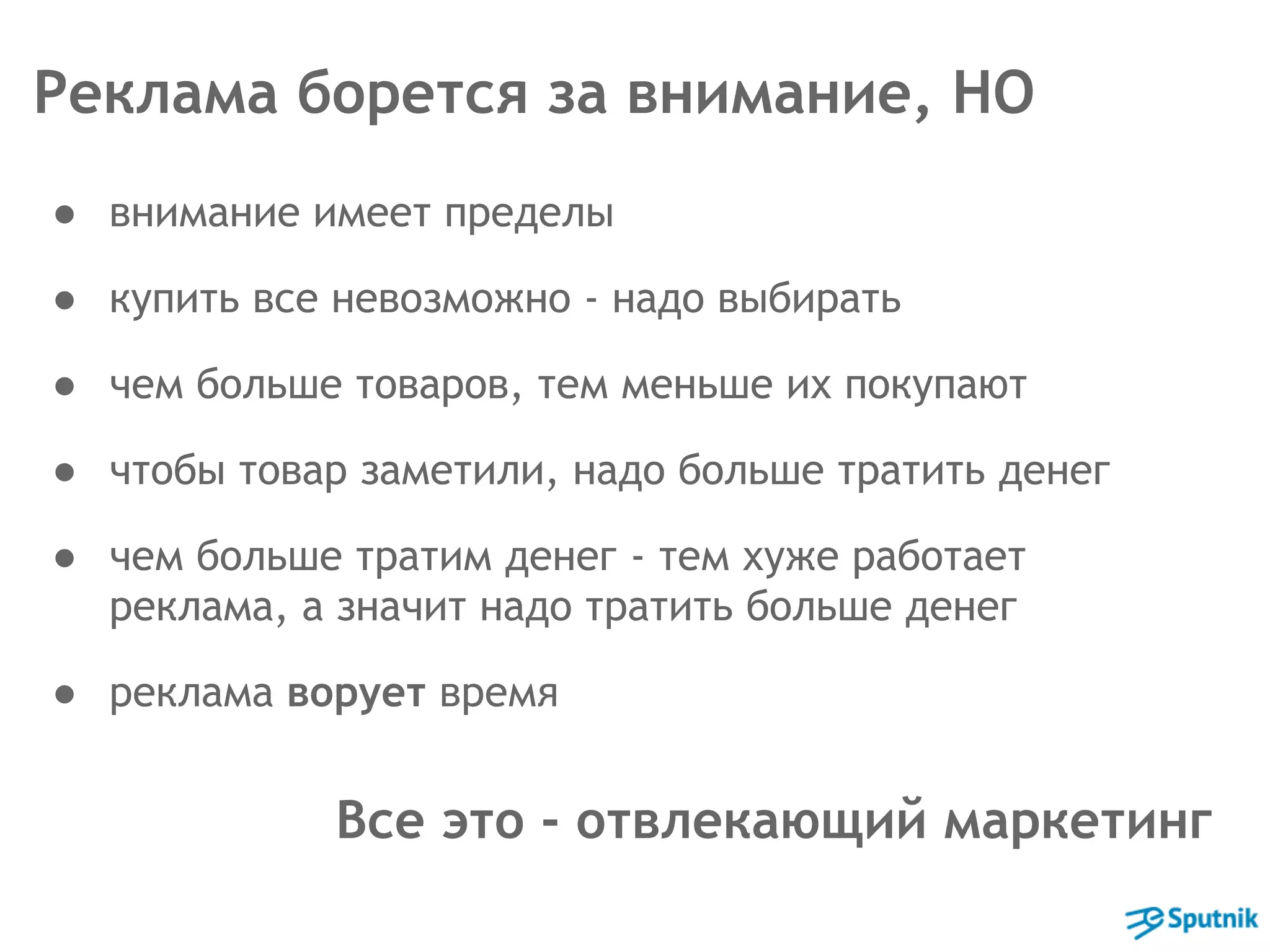 Реклама борется за внимание, НО 
● внимание имеет пределы 
● купить все невозможно - надо выбирать 
● чем больше товаров, тем меньше их покупают 
● чтобы товар заметили, надо больше тратить денег 
● чем больше тратим денег - тем хуже работает 
реклама, а значит надо тратить больше денег 
● реклама ворует время 
Все это - отвлекающий маркетинг 
 