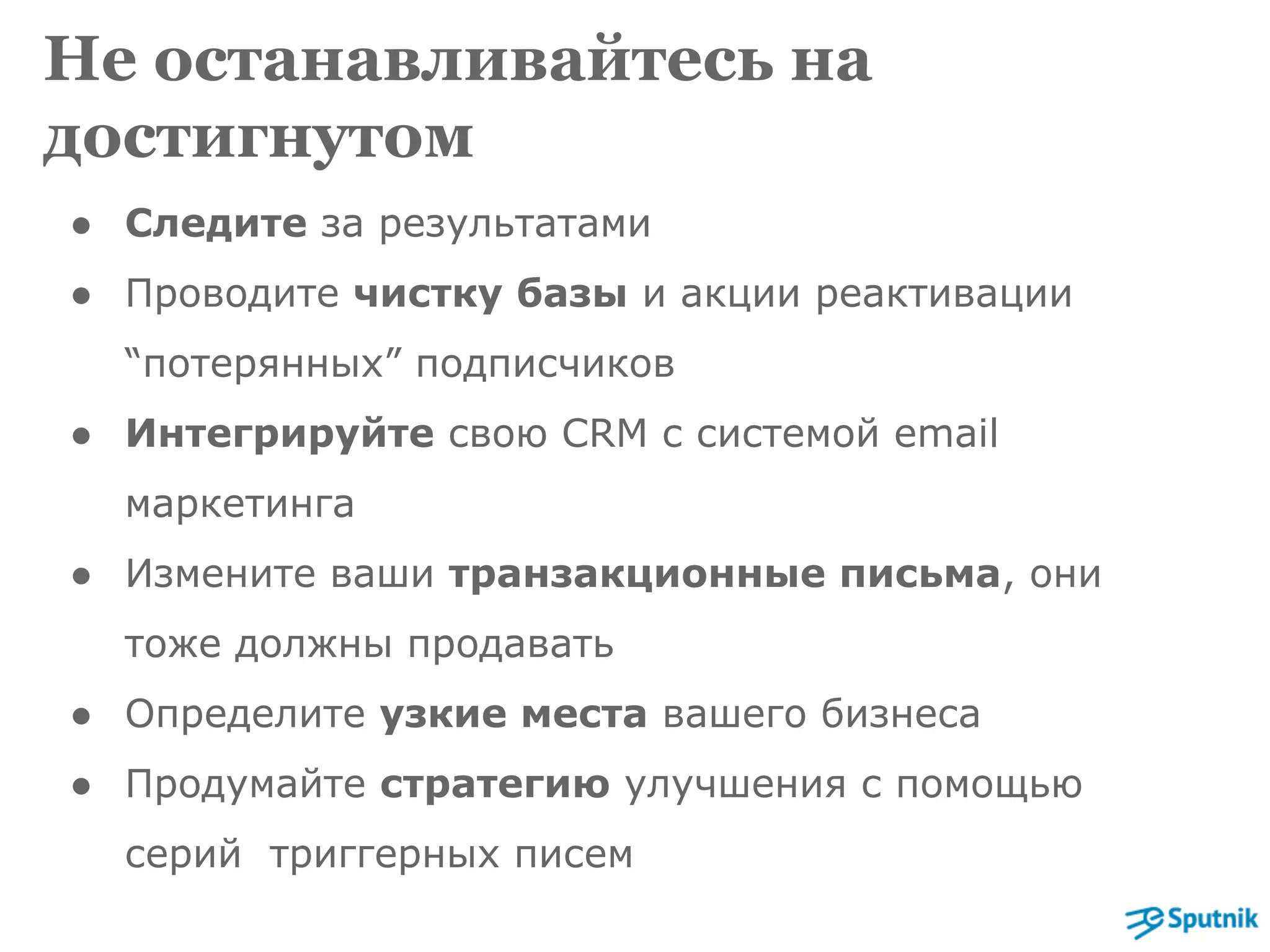 Не останавливайтесь на 
достигнутом 
● Следите за результатами 
● Проводите чистку базы и акции реактивации 
“потерянных” подписчиков 
● Интегрируйте свою CRM с системой email 
маркетинга 
● Измените ваши транзакционные письма, они 
тоже должны продавать 
● Определите узкие места вашего бизнеса 
● Продумайте стратегию улучшения с помощью 
серий триггерных писем 
 