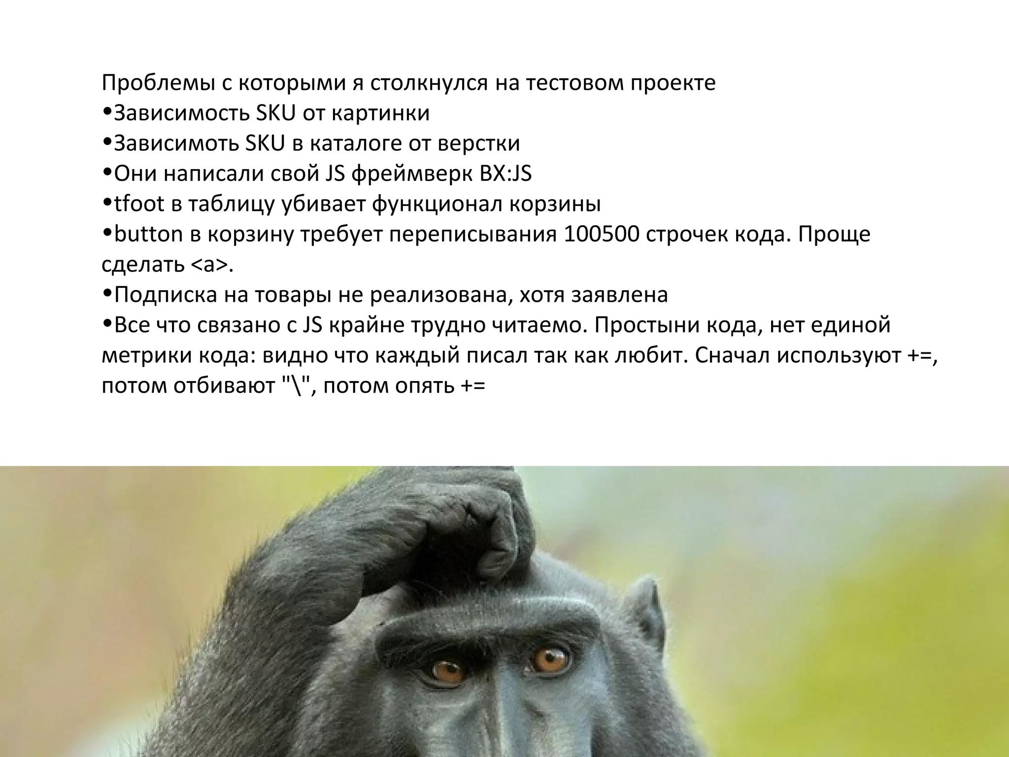 Проблемы с которыми я столкнулся на тестовом проекте
•Зависимость SKU от картинки
•Зависимоть SKU в каталоге от верстки
•Они написали свой JS фреймверк BX:JS
•tfoot в таблицу убивает функционал корзины
•button в корзину требует переписывания 100500 строчек кода. Проще
сделать <a>.
•Подписка на товары не реализована, хотя заявлена
•Все что связано с JS крайне трудно читаемо. Простыни кода, нет единой
метрики кода: видно что каждый писал так как любит. Сначал используют +=,
потом отбивают "", потом опять +=
 