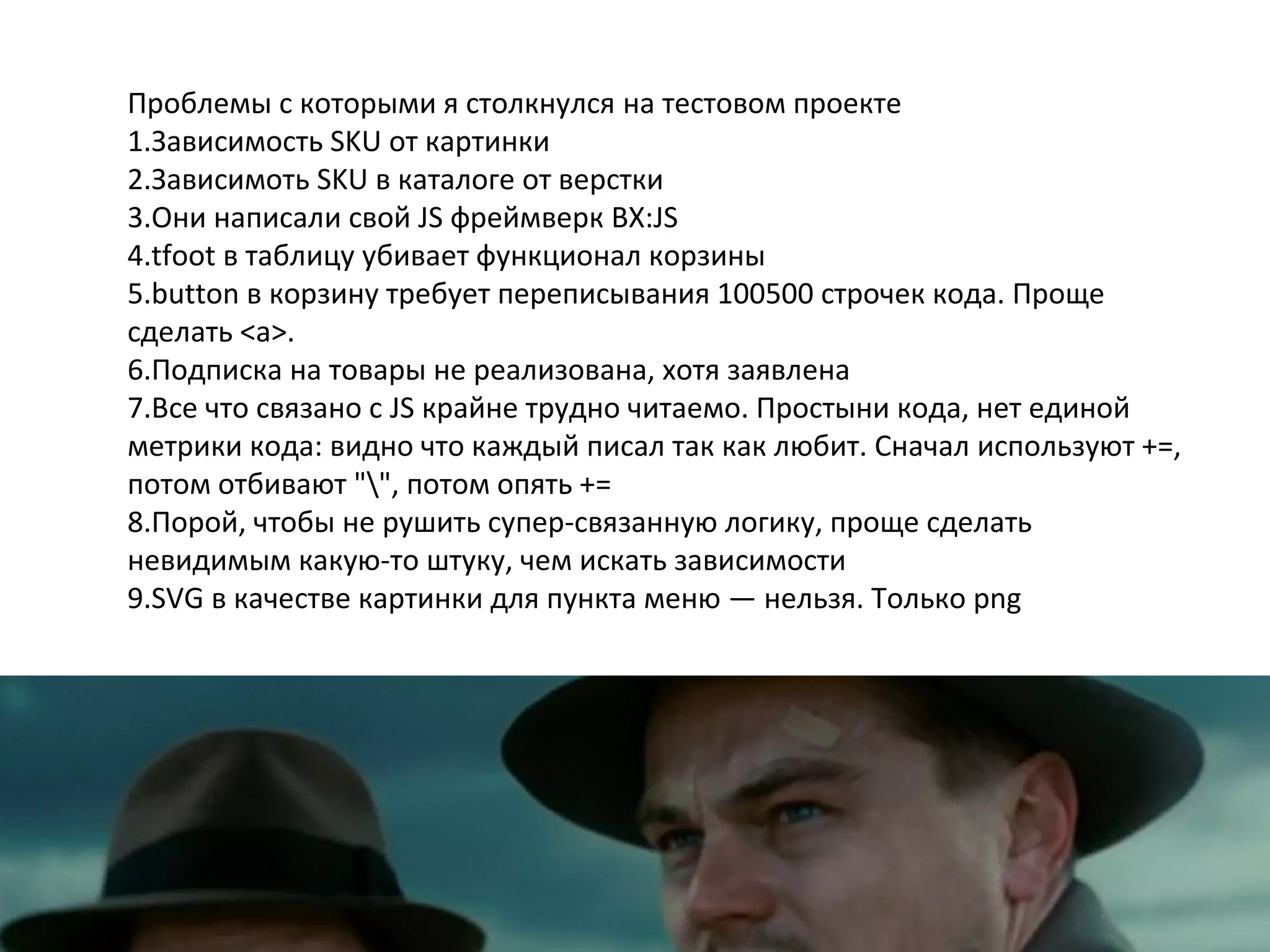 Проблемы с которыми я столкнулся на тестовом проекте
1.Зависимость SKU от картинки
2.Зависимоть SKU в каталоге от верстки
3.Они написали свой JS фреймверк BX:JS
4.tfoot в таблицу убивает функционал корзины
5.button в корзину требует переписывания 100500 строчек кода. Проще
сделать <a>.
6.Подписка на товары не реализована, хотя заявлена
7.Все что связано с JS крайне трудно читаемо. Простыни кода, нет единой
метрики кода: видно что каждый писал так как любит. Сначал используют +=,
потом отбивают "", потом опять +=
8.Порой, чтобы не рушить супер-связанную логику, проще сделать
невидимым какую-то штуку, чем искать зависимости
9.SVG в качестве картинки для пункта меню — нельзя. Только png
 