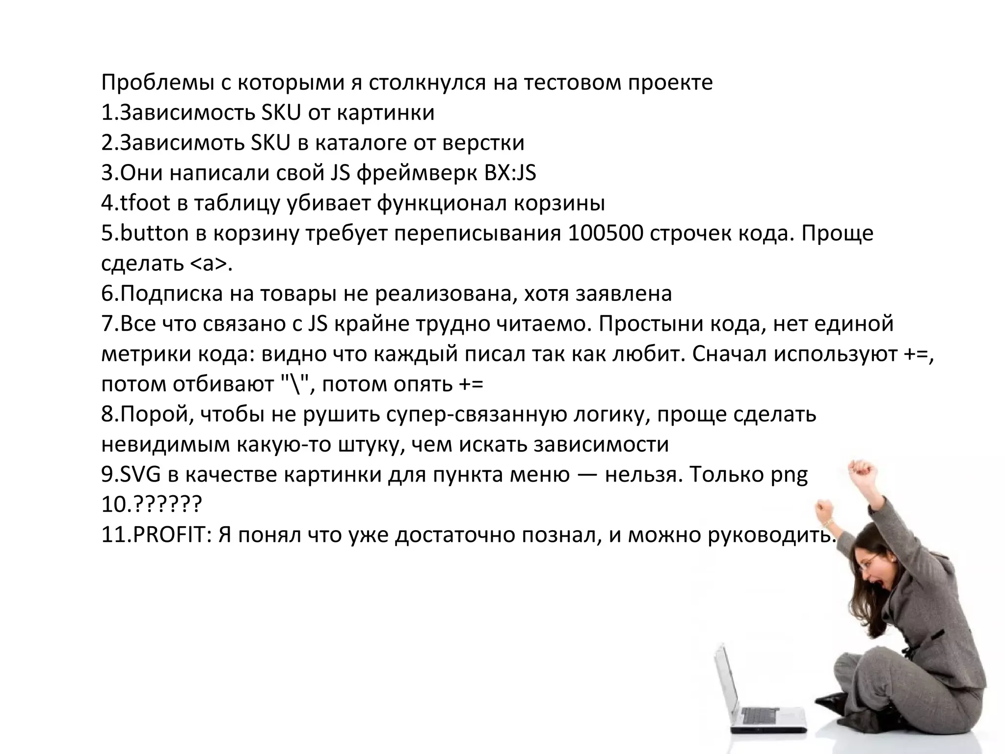 Проблемы с которыми я столкнулся на тестовом проекте
1.Зависимость SKU от картинки
2.Зависимоть SKU в каталоге от верстки
3.Они написали свой JS фреймверк BX:JS
4.tfoot в таблицу убивает функционал корзины
5.button в корзину требует переписывания 100500 строчек кода. Проще
сделать <a>.
6.Подписка на товары не реализована, хотя заявлена
7.Все что связано с JS крайне трудно читаемо. Простыни кода, нет единой
метрики кода: видно что каждый писал так как любит. Сначал используют +=,
потом отбивают "", потом опять +=
8.Порой, чтобы не рушить супер-связанную логику, проще сделать
невидимым какую-то штуку, чем искать зависимости
9.SVG в качестве картинки для пункта меню — нельзя. Только png
10.??????
11.PROFIT: Я понял что уже достаточно познал, и можно руководить.
 
