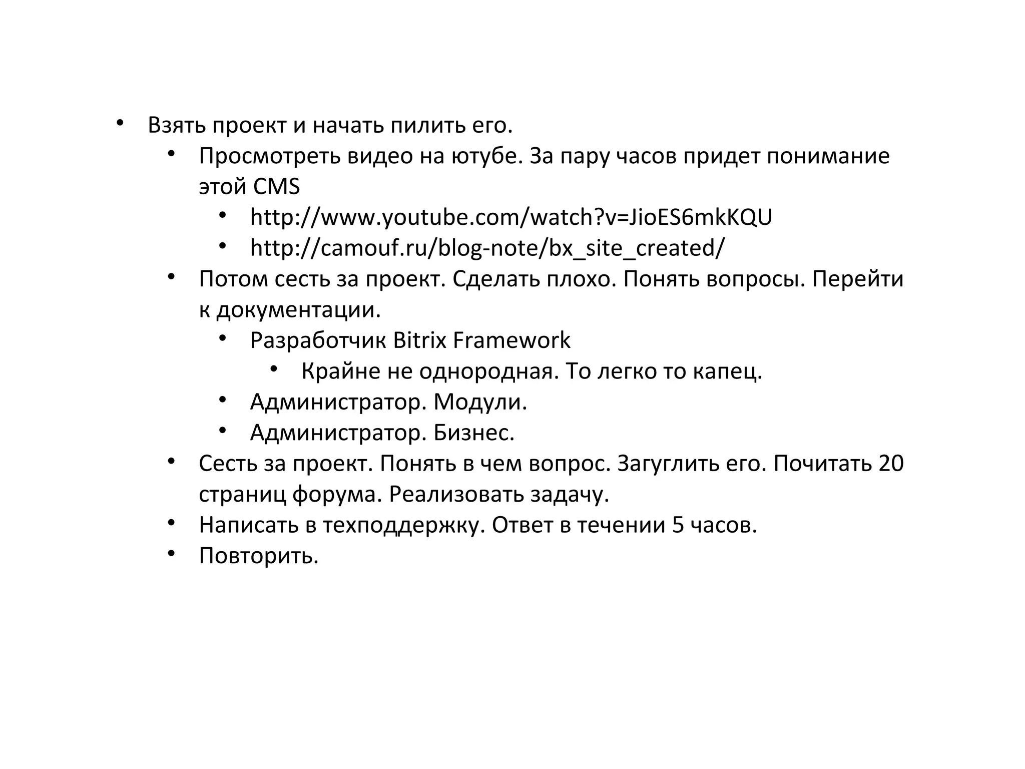 • Взять проект и начать пилить его.
• Просмотреть видео на ютубе. За пару часов придет понимание
этой CMS
• http://www.youtube.com/watch?v=JioES6mkKQU
• http://camouf.ru/blog-note/bx_site_created/
• Потом сесть за проект. Сделать плохо. Понять вопросы. Перейти
к документации.
• Разработчик Bitrix Framework
• Крайне не однородная. То легко то капец.
• Администратор. Модули.
• Администратор. Бизнес.
• Сесть за проект. Понять в чем вопрос. Загуглить его. Почитать 20
страниц форума. Реализовать задачу.
• Написать в техподдержку. Ответ в течении 5 часов.
• Повторить.
 