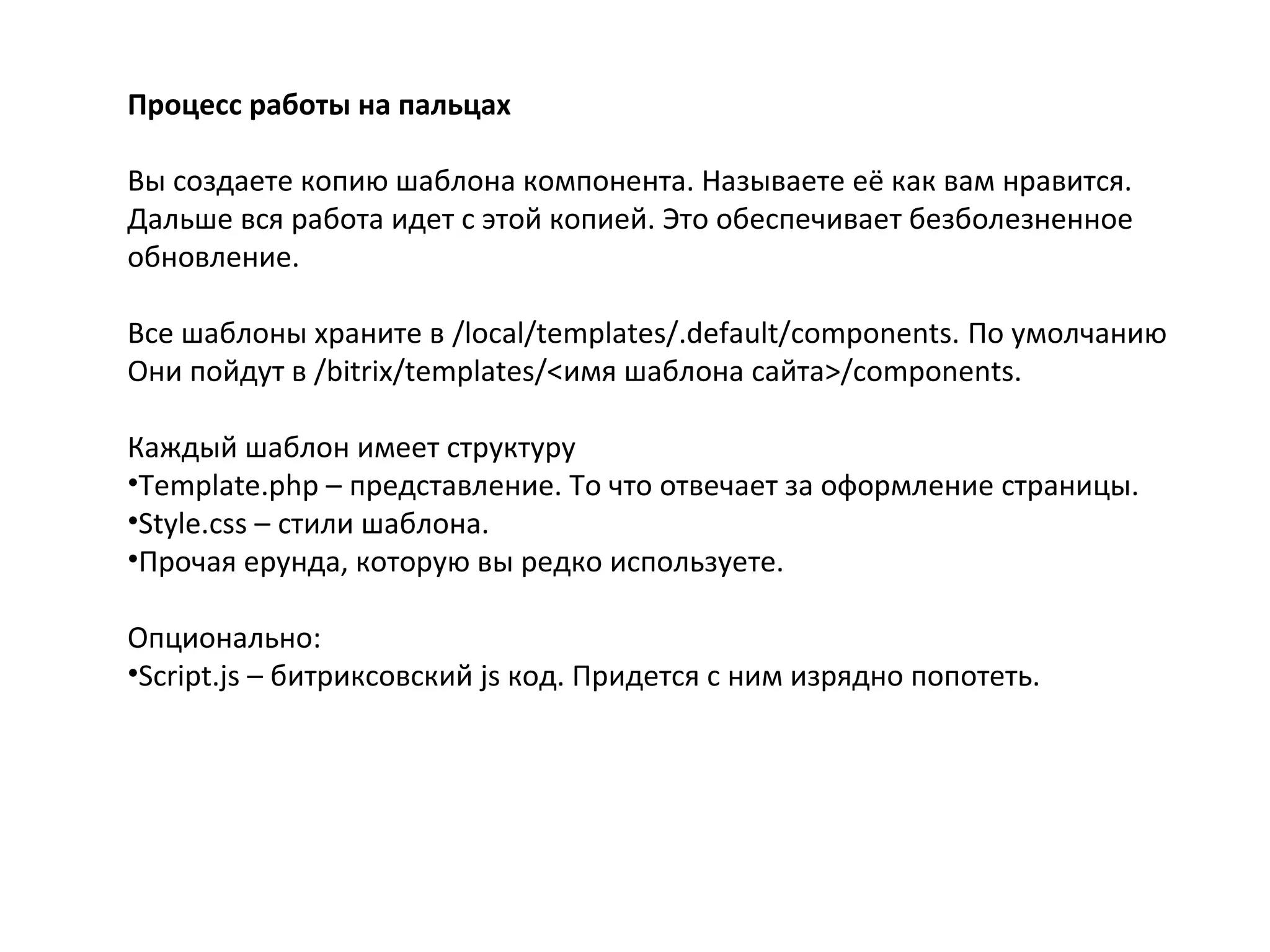 Процесс работы на пальцах
Вы создаете копию шаблона компонента. Называете её как вам нравится.
Дальше вся работа идет с этой копией. Это обеспечивает безболезненное
обновление.
Все шаблоны храните в /local/templates/.default/components. По умолчанию
Они пойдут в /bitrix/templates/<имя шаблона сайта>/components.
Каждый шаблон имеет структуру
•Template.php – представление. То что отвечает за оформление страницы.
•Style.css – стили шаблона.
•Прочая ерунда, которую вы редко используете.
Опционально:
•Script.js – битриксовский js код. Придется с ним изрядно попотеть.
 