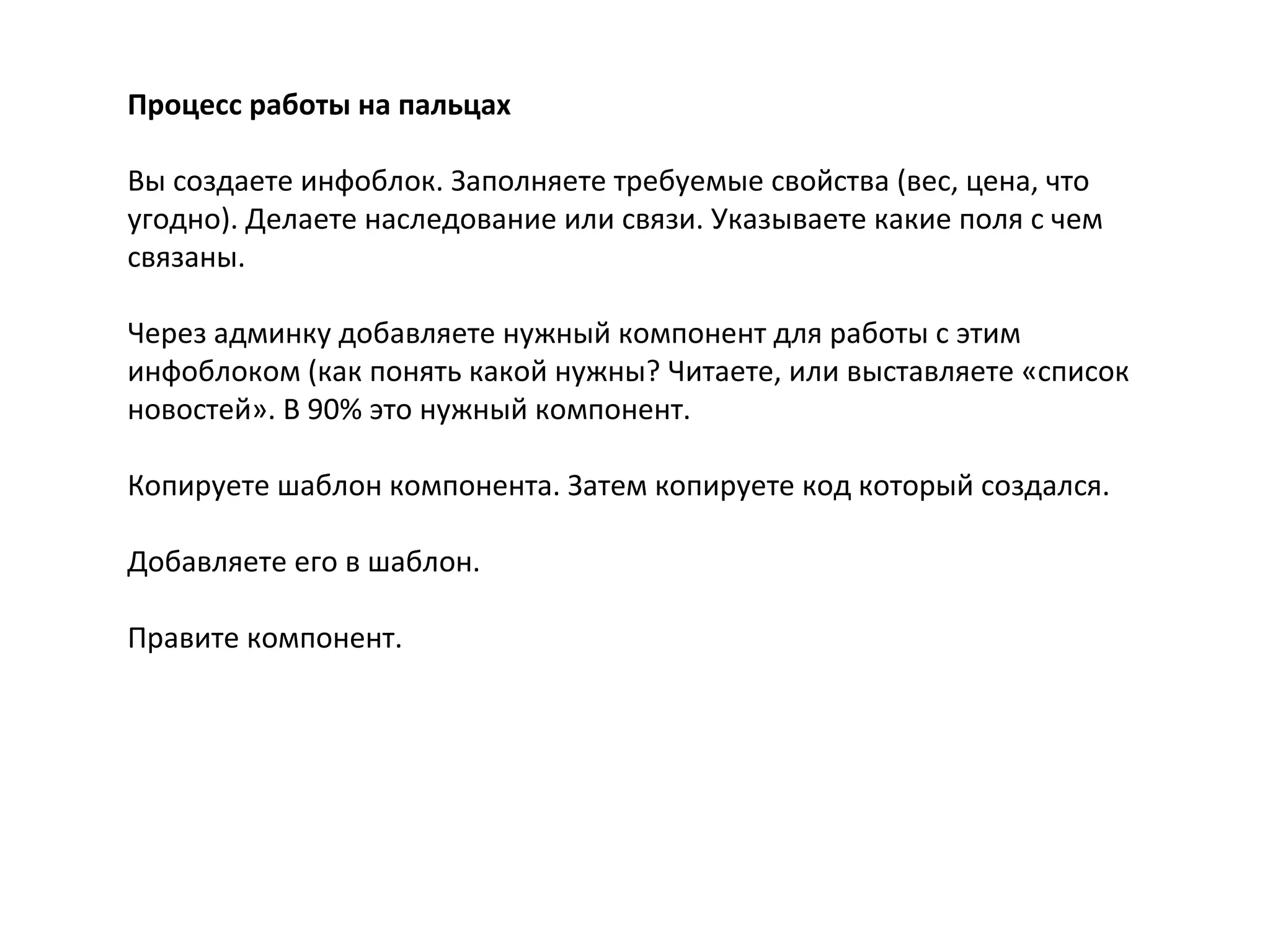 Процесс работы на пальцах
Вы создаете инфоблок. Заполняете требуемые свойства (вес, цена, что
угодно). Делаете наследование или связи. Указываете какие поля с чем
связаны.
Через админку добавляете нужный компонент для работы с этим
инфоблоком (как понять какой нужны? Читаете, или выставляете «список
новостей». В 90% это нужный компонент.
Копируете шаблон компонента. Затем копируете код который создался.
Добавляете его в шаблон.
Правите компонент.
 