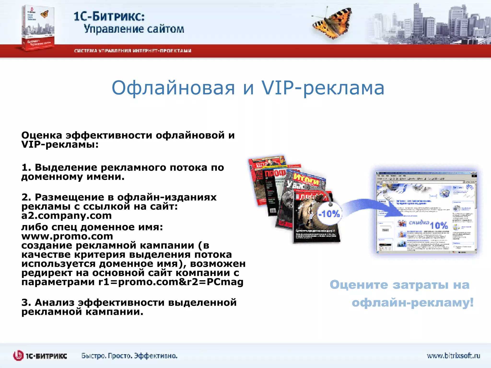 Офлайновая и  VIP- реклама Оценка эффективности офлайновой и  VIP- рекламы: 1. Выделение рекламного потока по доменному имени.  2. Размещение в офлайн-изданиях рекламы с ссылкой на сайт:  a2.company.com  либо спец доменное имя:  www.promo.com  создание рекламной кампании (в качестве критерия выделения потока используется доменное имя), возможен редирект на основной сайт компании с параметрами  r1=promo.com&r2=PCmag 3. Анализ эффективности выделенной рекламной кампании.   Оцените затраты на  офлайн-рекламу! 