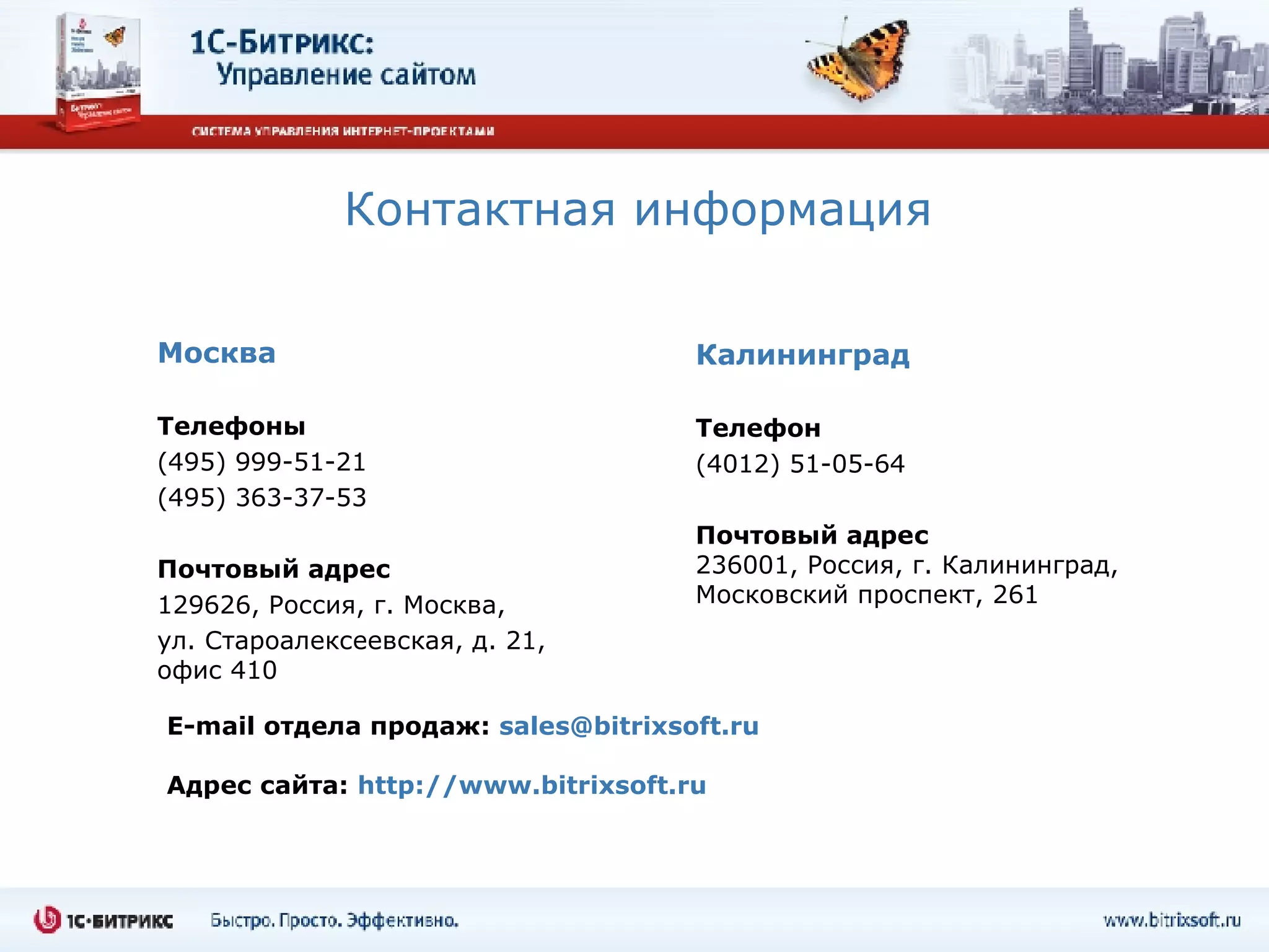 Контактная информация Москва Телефоны (495) 999-51-21 (495) 363-37-53 Почтовый адрес 129626, Россия, г. Москва,  ул. Староалексеевская, д. 21, офис  410 Калининград Телефон (4012)  51-05-64 Почтовый адрес 236001, Россия, г. Калининград, Московский проспект, 261 E-mail  отдела продаж :   [email_address] Адрес сайта:  http://www.bitrixsoft.ru 