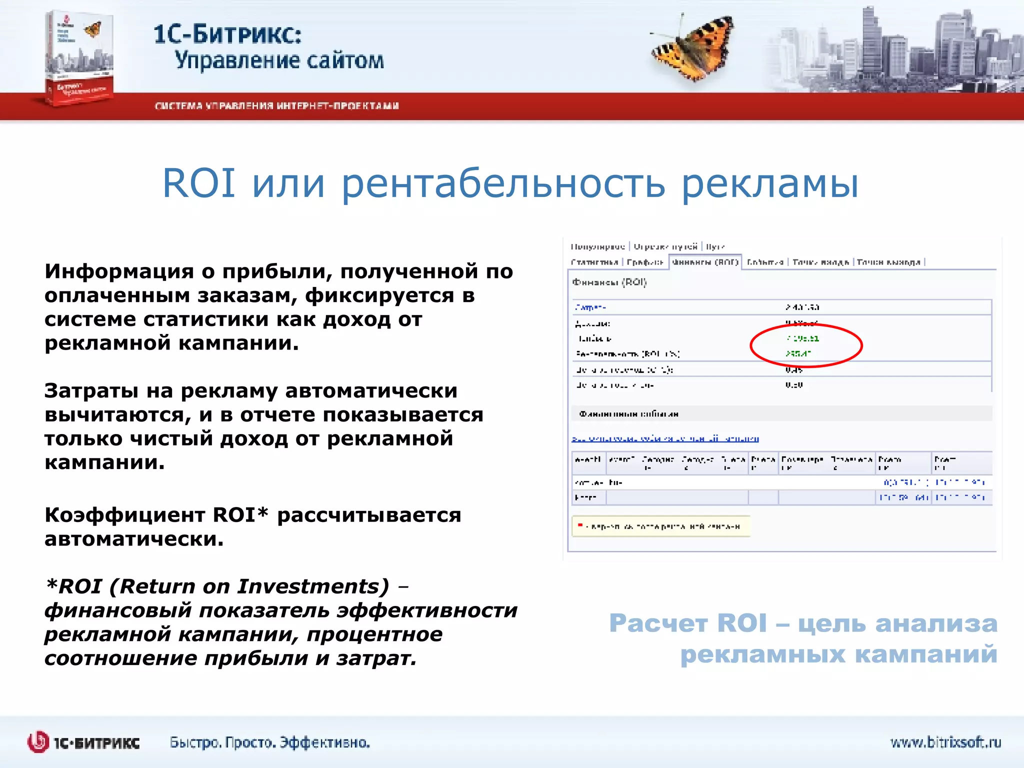 ROI  или   рентабельность рекламы   Информация о прибыли, полученной по оплаченным заказам, фиксируется в системе статистики как доход от рекламной кампании.  Затраты на рекламу автоматически вычитаются, и в отчете показывается только чистый доход от рекламной кампании. Коэффициент  ROI * рассчитывается автоматически.   * ROI (Return on Investments)  –  финансовый показатель эффективности рекламной кампании, процентное соотношение прибыли и затрат. Расчет  ROI –  цель анализа рекламных кампаний 