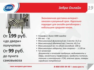 • География: более 5000 городов
• Min вес: 1 кг
• Максимальный физический вес 1 места: 31,5 кг
• Максимальный объемный вес 1 места: 43,2 кг
• Максимальный вес по одной накладной: 100 кг
• Максимальные габариты: max сторона – ≤ 120 см
• Тип вложения:
Документы и печатная продукция, медикаменты и
БАДы, косметика и парфюмерия, продукты питания,
техника и электроника с ГСМ, опасные грузы, товары
народного потребления
Зебра Онлайн
Экономичная доставка интернет-
заказов в разумный срок. Идеально
подходит для онлайн-ритейлеров с
небольшим средним чеком.
От 199 руб.
«до двери»
получателя
От 99 руб.
до пункта
самовывоза
19
 