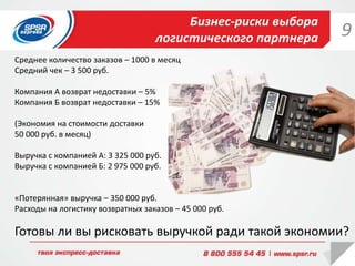 Бизнес-риски выбора
логистического партнера
Готовы ли вы рисковать выручкой ради такой экономии?
Среднее количество заказов – 1000 в месяц
Средний чек – 3 500 руб.
Компания А возврат недоставки – 5%
Компания Б возврат недоставки – 15%
(Экономия на стоимости доставки
50 000 руб. в месяц)
Выручка с компанией А: 3 325 000 руб.
Выручка с компанией Б: 2 975 000 руб.
«Потерянная» выручка – 350 000 руб.
Расходы на логистику возвратных заказов – 45 000 руб.
9
 