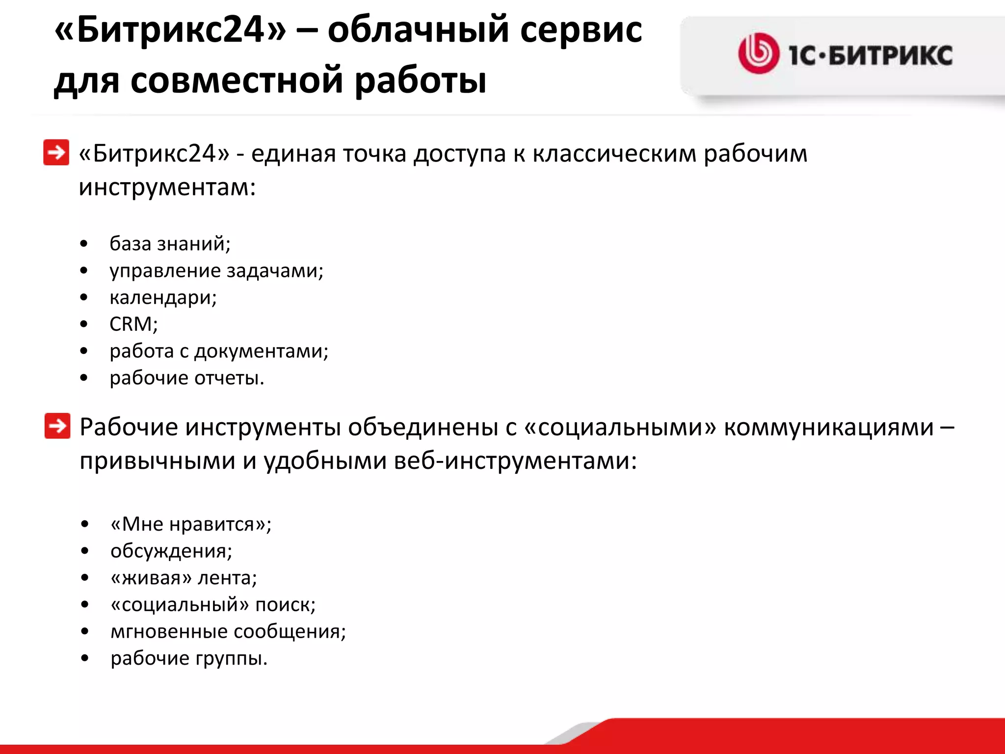 «Битрикс24» – облачный сервис
для совместной работы
 «Битрикс24» - единая точка доступа к классическим рабочим
 инструментам:
 •   база знаний;
 •   управление задачами;
 •   календари;
 •   CRM;
 •   работа с документами;
 •   рабочие отчеты.

 Рабочие инструменты объединены с «социальными» коммуникациями –
 привычными и удобными веб-инструментами:

 •   «Мне нравится»;
 •   обсуждения;
 •   «живая» лента;
 •   «социальный» поиск;
 •   мгновенные сообщения;
 •   рабочие группы.
 