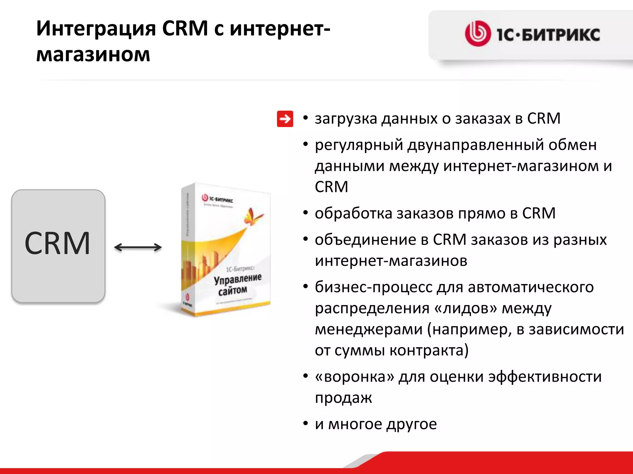 Интеграция CRM с интернет-
магазином

                       • загрузка данных о заказах в CRM
                       • регулярный двунаправленный обмен
                         данными между интернет-магазином и
                         CRM
                       • обработка заказов прямо в CRM

CRM                    • объединение в CRM заказов из разных
                         интернет-магазинов
                       • бизнес-процесс для автоматического
                         распределения «лидов» между
                         менеджерами (например, в зависимости
                         от суммы контракта)
                       • «воронка» для оценки эффективности
                         продаж
                       • и многое другое
 