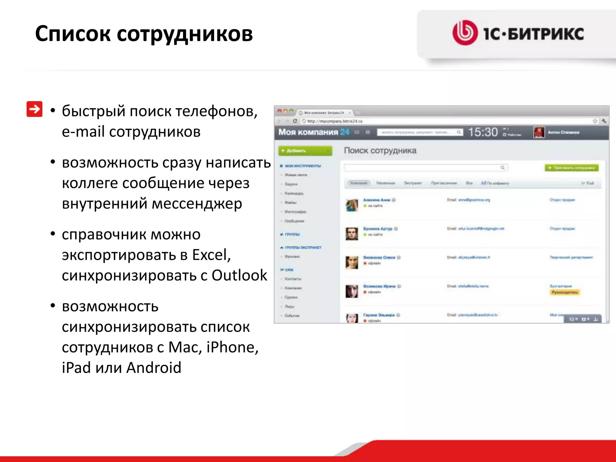 Список сотрудников


 • быстрый поиск телефонов,
   e-mail сотрудников
 • возможность сразу написать
   коллеге сообщение через
   внутренний мессенджер
 • справочник можно
   экспортировать в Excel,
   синхронизировать с Outlook
 • возможность
   синхронизировать список
   сотрудников с Mac, iPhone,
   iPad или Android
 