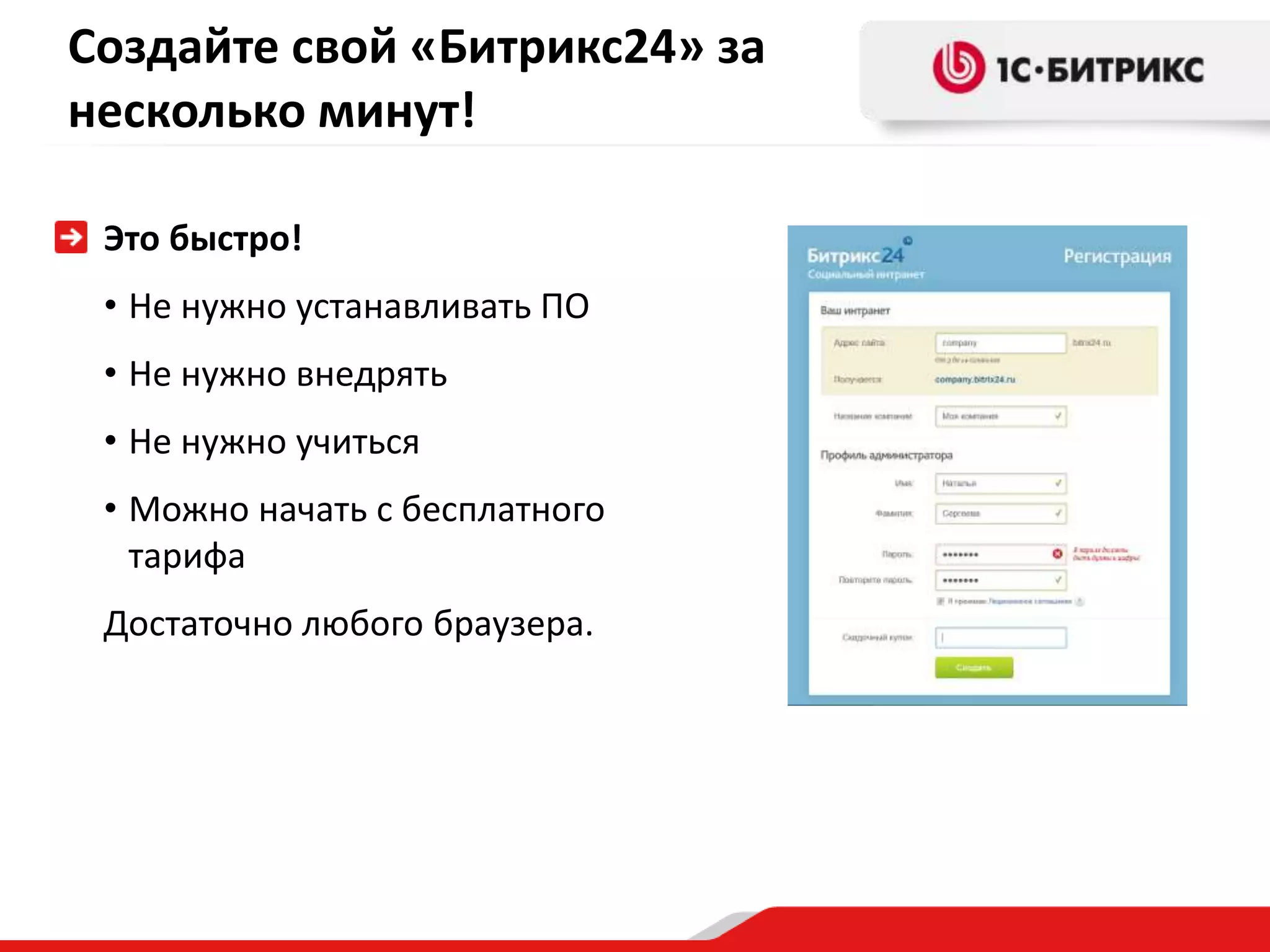 Создайте свой «Битрикс24» за
несколько минут!

 Это быстро!
 • Не нужно устанавливать ПО
 • Не нужно внедрять
 • Не нужно учиться
 • Можно начать с бесплатного
   тарифа
 Достаточно любого браузера.
 