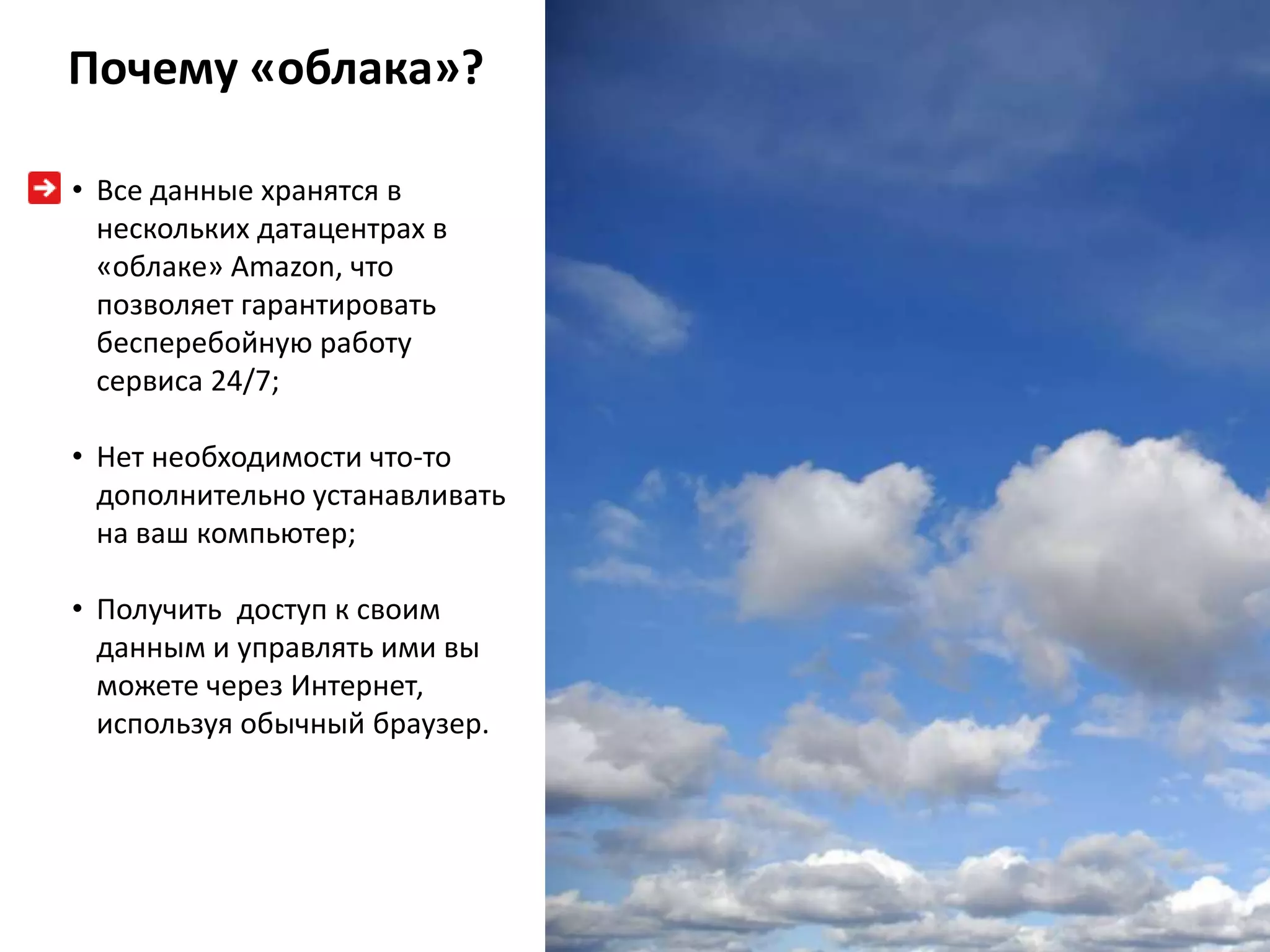 Почему «облака»?

• Все данные хранятся в
  нескольких датацентрах в
  «облаке» Amazon, что
  позволяет гарантировать
  бесперебойную работу
  сервиса 24/7;

• Нет необходимости что-то
  дополнительно устанавливать
  на ваш компьютер;

• Получить доступ к своим
  данным и управлять ими вы
  можете через Интернет,
  используя обычный браузер.
 