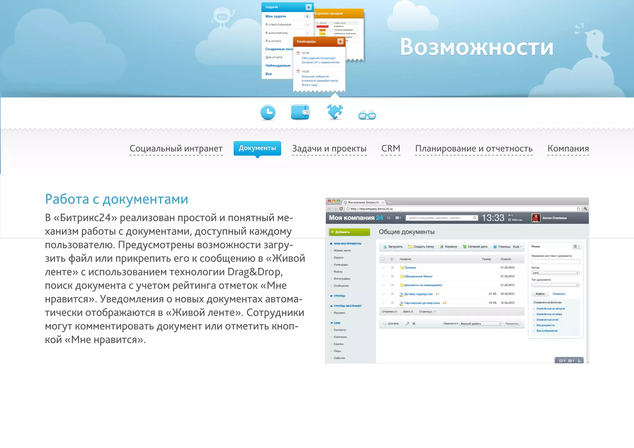 Возможности
Социальный интранет Задачи и проекты Планирование и отчетность КомпанияCRM
Работа с документами
В «Битрикс24» реализован простой и понятный ме-
ханизм работы с документами, доступный каждому
пользователю. Предусмотрены возможности загру-
зить файл или прикрепить его к сообщению в «Живой
ленте» с использованием технологии Drag&Drop,
поиск документа с учетом рейтинга отметок «Мне
нравится». Уведомления о новых документах автома-
тически отображаются в «Живой ленте». Сотрудники
могут комментировать документ или отметить кноп-
кой «Мне нравится».
Документы
 