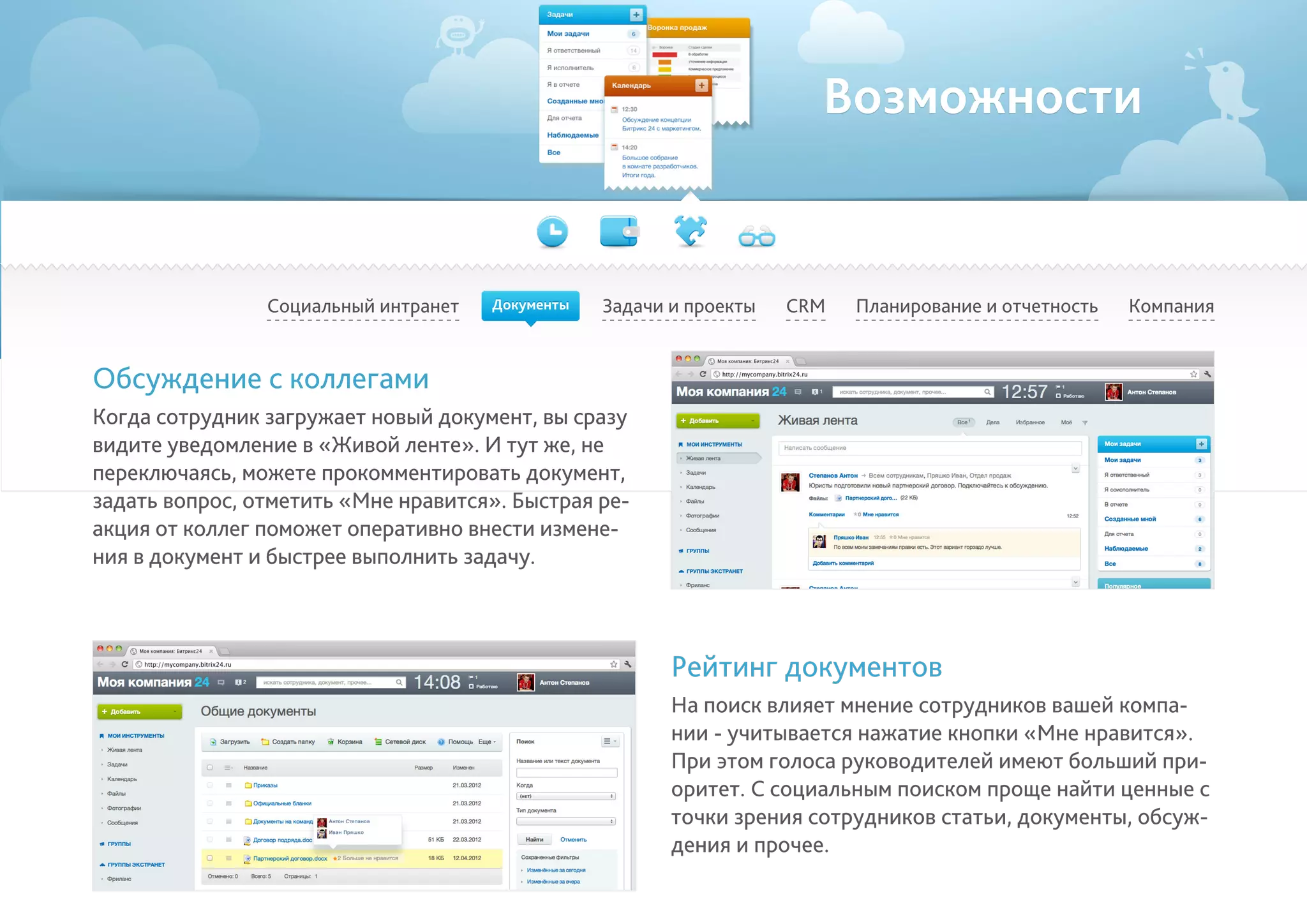 Возможности
Социальный интранет Задачи и проекты Планирование и отчетность КомпанияCRM
Обсуждение с коллегами
Когда сотрудник загружает новый документ, вы сразу
видите уведомление в «Живой ленте». И тут же, не
переключаясь, можете прокомментировать документ,
задать вопрос, отметить «Мне нравится». Быстрая ре-
акция от коллег поможет оперативно внести измене-
ния в документ и быстрее выполнить задачу.
Рейтинг документов
На поиск влияет мнение сотрудников вашей компа-
нии - учитывается нажатие кнопки «Мне нравится».
При этом голоса руководителей имеют больший при-
оритет. С социальным поиском проще найти ценные с
точки зрения сотрудников статьи, документы, обсуж-
дения и прочее.
Документы
 