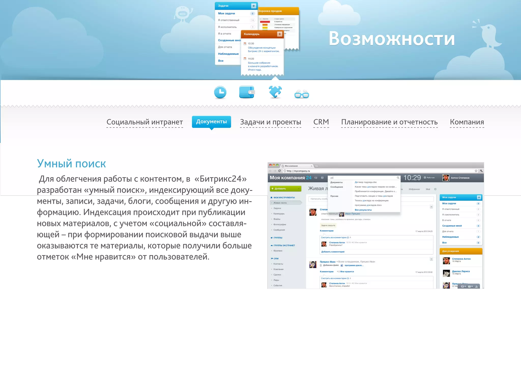 Возможности
Социальный интранет Задачи и проекты Планирование и отчетность КомпанияCRM
Умный поиск
Для облегчения работы с контентом, в «Битрикс24»
разработан «умный поиск», индексирующий все доку-
менты, записи, задачи, блоги, сообщения и другую ин-
формацию. Индексация происходит при публикации
новых материалов, с учетом «социальной» составля-
ющей – при формировании поисковой выдачи выше
оказываются те материалы, которые получили больше
отметок «Мне нравится» от пользователей.
Документы
 