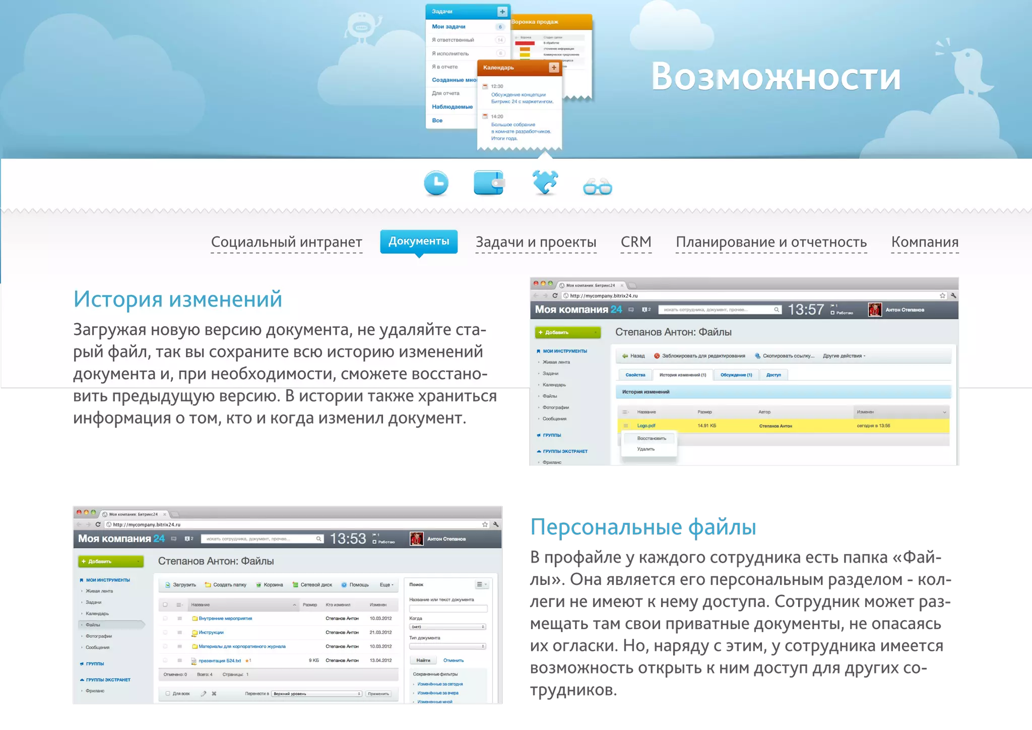 Возможности
Социальный интранет Задачи и проекты Планирование и отчетность КомпанияCRM
История изменений
Загружая новую версию документа, не удаляйте ста-
рый файл, так вы сохраните всю историю изменений
документа и, при необходимости, сможете восстано-
вить предыдущую версию. В истории также храниться
информация о том, кто и когда изменил документ.
Персональные файлы
В профайле у каждого сотрудника есть папка «Фай-
лы». Она является его персональным разделом - кол-
леги не имеют к нему доступа. Сотрудник может раз-
мещать там свои приватные документы, не опасаясь
их огласки. Но, наряду с этим, у сотрудника имеется
возможность открыть к ним доступ для других со-
трудников.
Документы
 