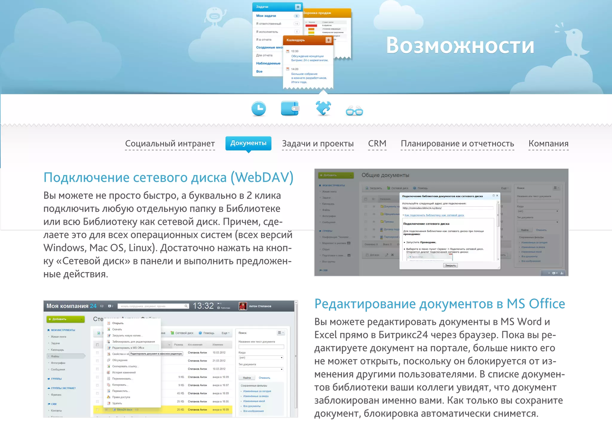 Возможности
Социальный интранет Задачи и проекты Планирование и отчетность КомпанияCRM
Подключение сетевого диска (WebDAV)
Вы можете не просто быстро, а буквально в 2 клика
подключить любую отдельную папку в Библиотеке
или всю Библиотеку как сетевой диск. Причем, сде-
лаете это для всех операционных систем (всех версий
Windows, Mac OS, Linux). Достаточно нажать на кноп-
ку «Сетевой диск» в панели и выполнить предложен-
ные действия.
Редактирование документов в MS Office
Вы можете редактировать документы в MS Word и
Excel прямо в Битрикс24 через браузер. Пока вы ре-
дактируете документ на портале, больше никто его
не может открыть, поскольку он блокируется от из-
менения другими пользователями. В списке докумен-
тов библиотеки ваши коллеги увидят, что документ
заблокирован именно вами. Как только вы сохраните
документ, блокировка автоматически снимется.
Документы
 