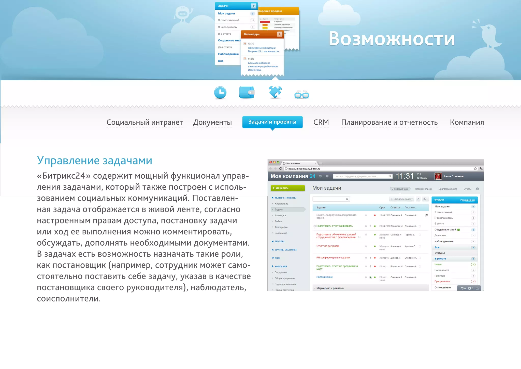 Возможности
Социальный интранет Планирование и отчетность КомпанияCRM
Управление задачами
«Битрикс24» содержит мощный функционал управ-
ления задачами, который также построен с исполь-
зованием социальных коммуникаций. Поставлен-
ная задача отображается в живой ленте, согласно
настроенным правам доступа, постановку задачи
или ход ее выполнения можно комментировать,
обсуждать, дополнять необходимыми документами.
В задачах есть возможность назначать такие роли,
как постановщик (например, сотрудник может само-
стоятельно поставить себе задачу, указав в качестве
постановщика своего руководителя), наблюдатель,
соисполнители.
Документы Задачи и проекты
 