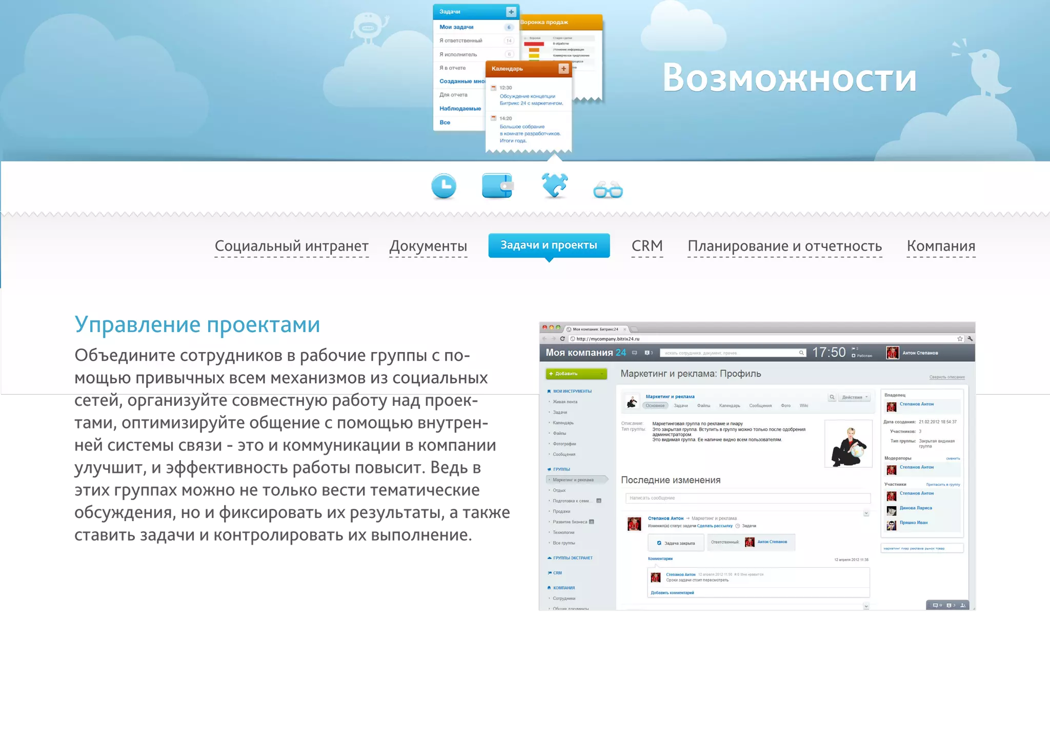 Возможности
Социальный интранет Планирование и отчетность КомпанияCRM
Управление проектами
Объедините сотрудников в рабочие группы с по-
мощью привычных всем механизмов из социальных
сетей, организуйте совместную работу над проек-
тами, оптимизируйте общение с помощью внутрен-
ней системы связи - это и коммуникации в компании
улучшит, и эффективность работы повысит. Ведь в
этих группах можно не только вести тематические
обсуждения, но и фиксировать их результаты, а также
ставить задачи и контролировать их выполнение.
Документы Задачи и проекты
 