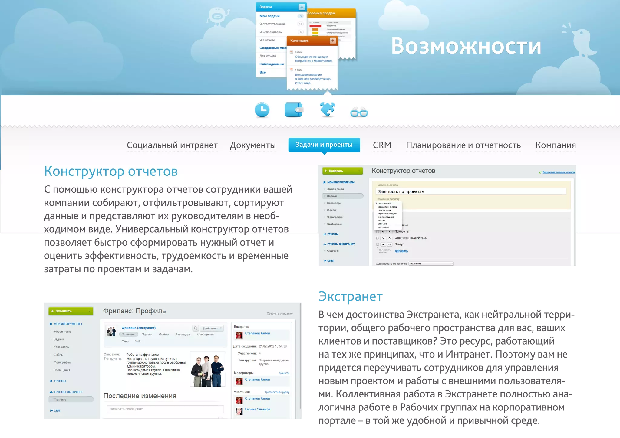 Возможности
Социальный интранет Планирование и отчетность КомпанияCRMДокументы
Конструктор отчетов
С помощью конструктора отчетов сотрудники вашей
компании собирают, отфильтровывают, сортируют
данные и представляют их руководителям в необ-
ходимом виде. Универсальный конструктор отчетов
позволяет быстро сформировать нужный отчет и
оценить эффективность, трудоемкость и временные
затраты по проектам и задачам.
Экстранет
В чем достоинства Экстранета, как нейтральной терри-
тории, общего рабочего пространства для вас, ваших
клиентов и поставщиков? Это ресурс, работающий
на тех же принципах, что и Интранет. Поэтому вам не
придется переучивать сотрудников для управления
новым проектом и работы с внешними пользователя-
ми. Коллективная работа в Экстранете полностью ана-
логична работе в Рабочих группах на корпоративном
портале – в той же удобной и привычной среде.
Задачи и проекты
 