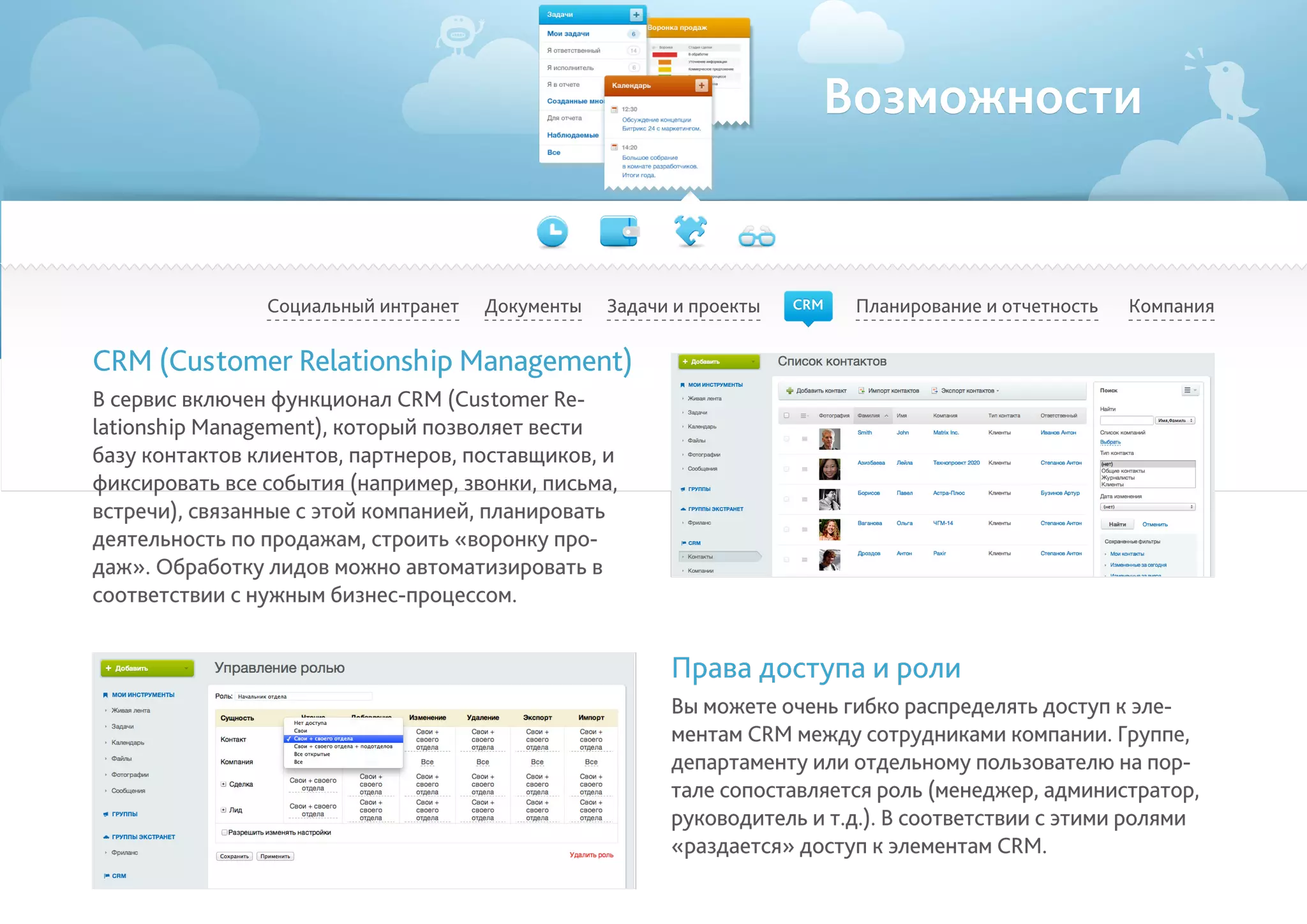 Возможности
Социальный интранет Планирование и отчетность КомпанияДокументы
CRM (Customer Relationship Management)
В сервис включен функционал CRM (Customer Re-
lationship Management), который позволяет вести
базу контактов клиентов, партнеров, поставщиков, и
фиксировать все события (например, звонки, письма,
встречи), связанные с этой компанией, планировать
деятельность по продажам, строить «воронку про-
даж». Обработку лидов можно автоматизировать в
соответствии с нужным бизнес-процессом.
Права доступа и роли
Вы можете очень гибко распределять доступ к эле-
ментам CRM между сотрудниками компании. Группе,
департаменту или отдельному пользователю на пор-
тале сопоставляется роль (менеджер, администратор,
руководитель и т.д.). В соответствии с этими ролями
«раздается» доступ к элементам CRM.
Задачи и проекты CRM
 