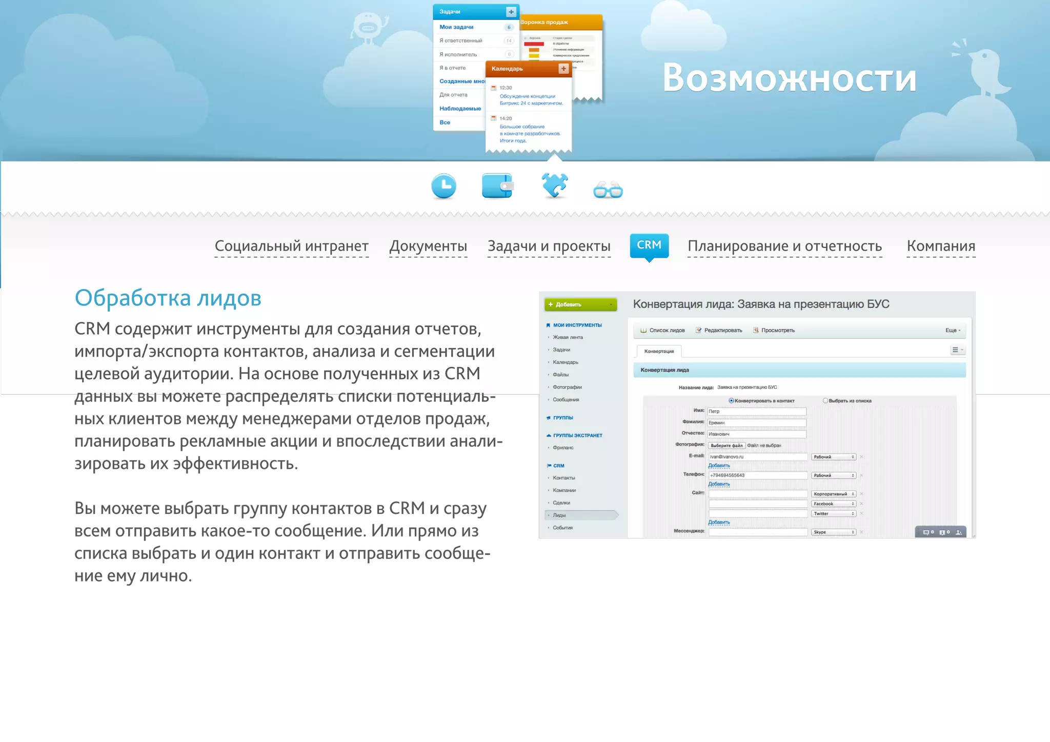 Возможности
Социальный интранет Планирование и отчетность КомпанияДокументы
Обработка лидов
CRM содержит инструменты для создания отчетов,
импорта/экспорта контактов, анализа и сегментации
целевой аудитории. На основе полученных из CRM
данных вы можете распределять списки потенциаль-
ных клиентов между менеджерами отделов продаж,
планировать рекламные акции и впоследствии анали-
зировать их эффективность.	
Вы можете выбрать группу контактов в CRM и сразу
всем отправить какое-то сообщение. Или прямо из
списка выбрать и один контакт и отправить сообще-
ние ему лично.
Задачи и проекты CRM
 