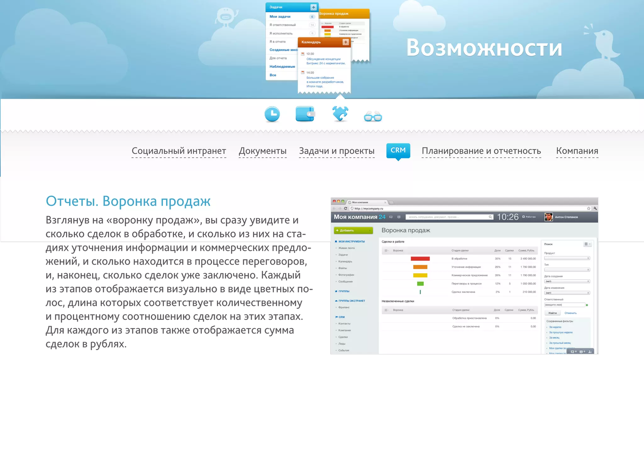 Возможности
Социальный интранет Планирование и отчетность КомпанияДокументы
Отчеты. Воронка продаж
Взглянув на «воронку продаж», вы сразу увидите и
сколько сделок в обработке, и сколько из них на ста-
диях уточнения информации и коммерческих предло-
жений, и сколько находится в процессе переговоров,
и, наконец, сколько сделок уже заключено. Каждый
из этапов отображается визуально в виде цветных по-
лос, длина которых соответствует количественному
и процентному соотношению сделок на этих этапах.
Для каждого из этапов также отображается сумма
сделок в рублях.
Задачи и проекты CRM
 