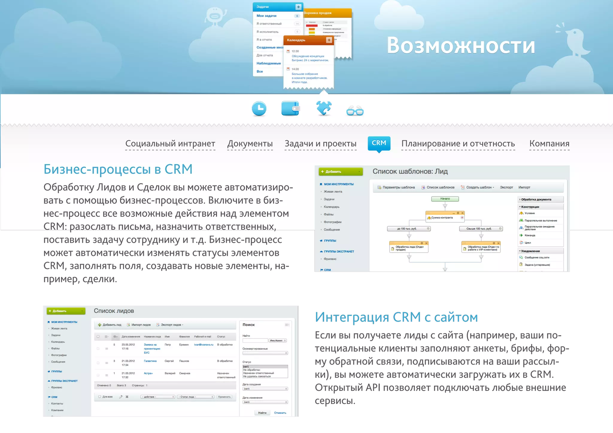 Возможности
Социальный интранет Планирование и отчетность КомпанияДокументы
Бизнес-процессы в CRM
Обработку Лидов и Сделок вы можете автоматизиро-
вать с помощью бизнес-процессов. Включите в биз-
нес-процесс все возможные действия над элементом
CRM: разослать письма, назначить ответственных,
поставить задачу сотруднику и т.д. Бизнес-процесс
может автоматически изменять статусы элементов
CRM, заполнять поля, создавать новые элементы, на-
пример, сделки.
Интеграция CRM с сайтом
Если вы получаете лиды с сайта (например, ваши по-
тенциальные клиенты заполняют анкеты, брифы, фор-
му обратной связи, подписываются на ваши рассыл-
ки), вы можете автоматически загружать их в CRM.
Открытый API позволяет подключать любые внешние
сервисы.
Задачи и проекты CRM
 