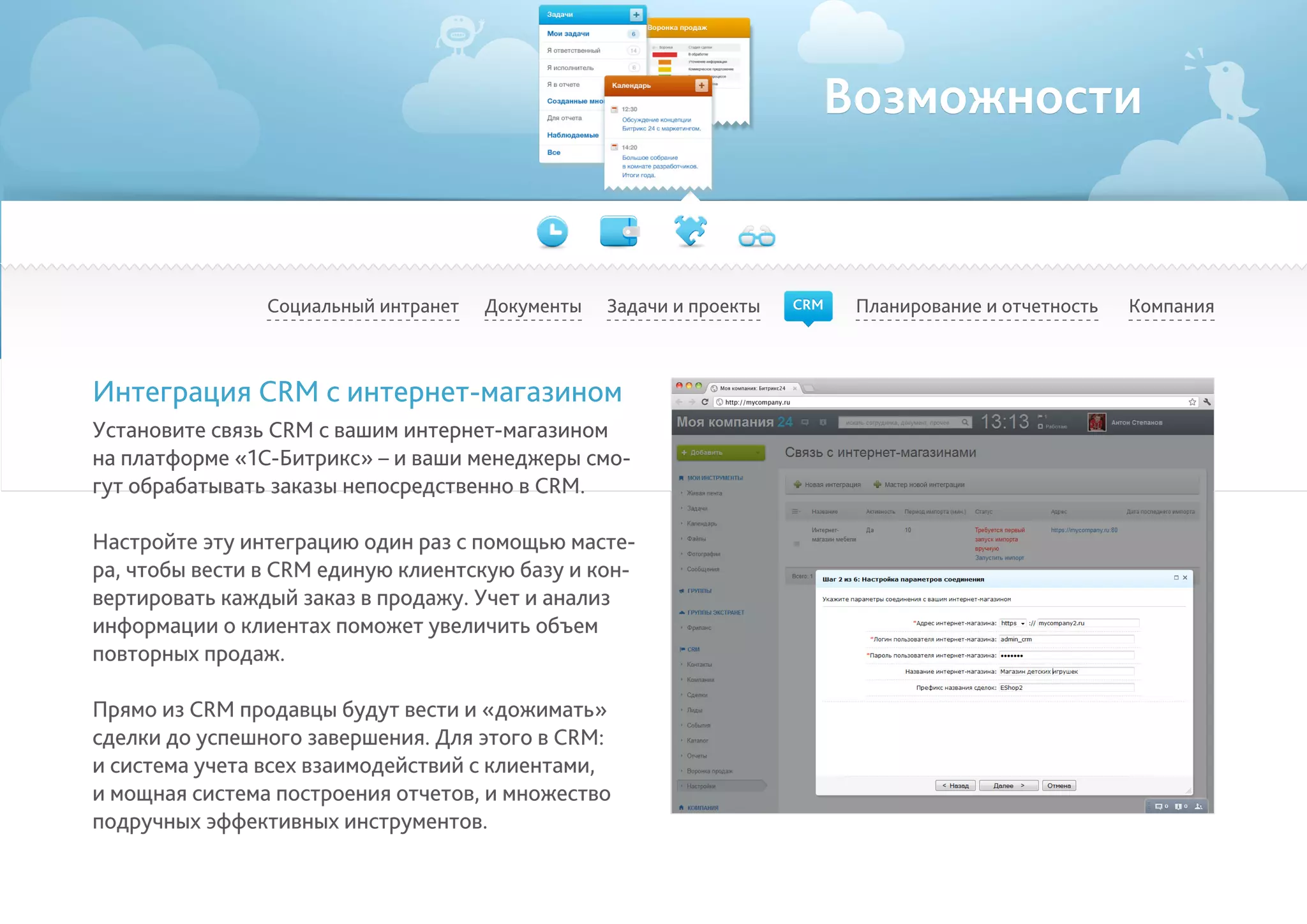 Возможности
Социальный интранет Планирование и отчетность КомпанияДокументы
Интеграция CRM с интернет-магазином
Установите связь CRM с вашим интернет-магазином
на платформе «1С-Битрикс» – и ваши менеджеры смо-
гут обрабатывать заказы непосредственно в CRM.
Настройте эту интеграцию один раз с помощью масте-
ра, чтобы вести в CRM единую клиентскую базу и кон-
вертировать каждый заказ в продажу. Учет и анализ
информации о клиентах поможет увеличить объем
повторных продаж.
Прямо из CRM продавцы будут вести и «дожимать»
сделки до успешного завершения. Для этого в CRM:
и система учета всех взаимодействий с клиентами,
и мощная система построения отчетов, и множество
подручных эффективных инструментов.
Задачи и проекты CRM
 