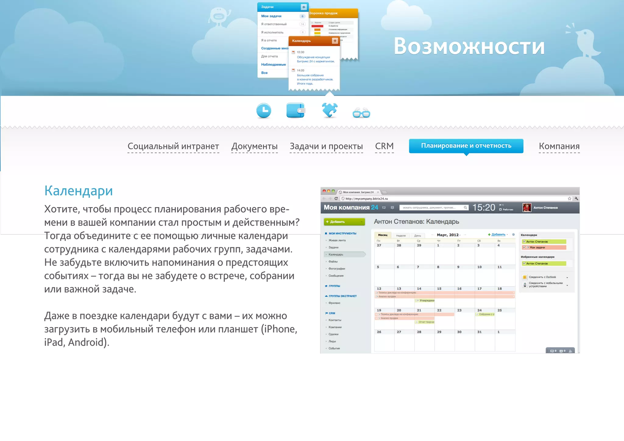 Возможности
Социальный интранет КомпанияCRMДокументы
Календари
Хотите, чтобы процесс планирования рабочего вре-
мени в вашей компании стал простым и действенным?
Тогда объедините с ее помощью личные календари
сотрудника с календарями рабочих групп, задачами.
Не забудьте включить напоминания о предстоящих
событиях – тогда вы не забудете о встрече, собрании
или важной задаче.	
Даже в поездке календари будут с вами – их можно
загрузить в мобильный телефон или планшет (iPhone,
iPad, Android).
Задачи и проекты Планирование и отчетность
 