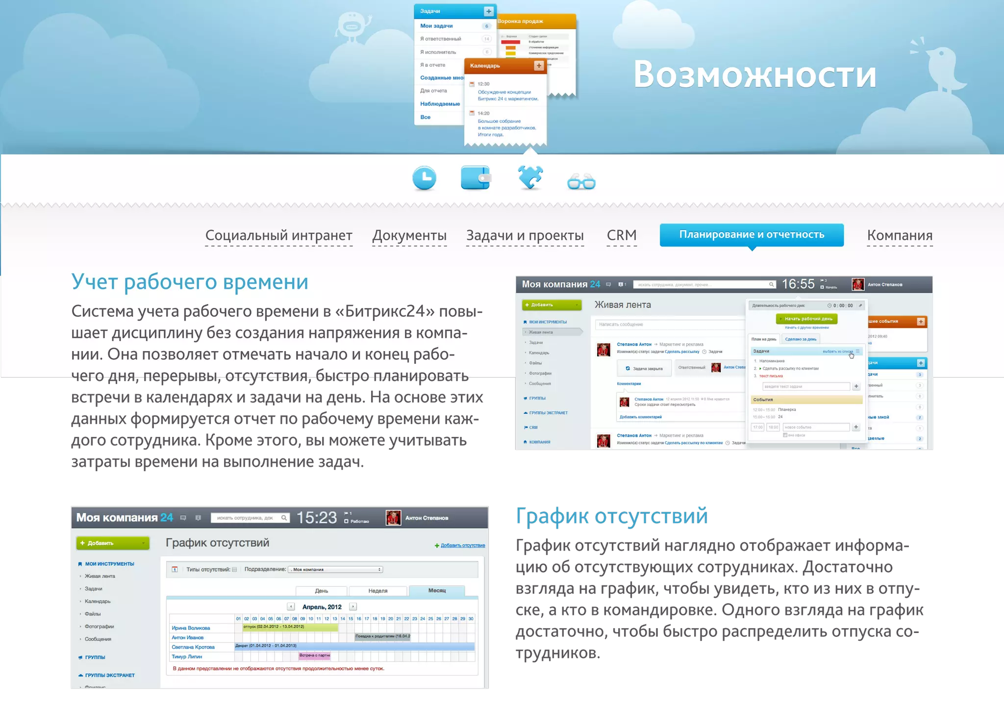 Возможности
Социальный интранет КомпанияCRMДокументы Задачи и проекты
Учет рабочего времени
Система учета рабочего времени в «Битрикс24» повы-
шает дисциплину без создания напряжения в компа-
нии. Она позволяет отмечать начало и конец рабо-
чего дня, перерывы, отсутствия, быстро планировать
встречи в календарях и задачи на день. На основе этих
данных формируется отчет по рабочему времени каж-
дого сотрудника. Кроме этого, вы можете учитывать
затраты времени на выполнение задач.
График отсутствий
График отсутствий наглядно отображает информа-
цию об отсутствующих сотрудниках. Достаточно
взгляда на график, чтобы увидеть, кто из них в отпу-
ске, а кто в командировке. Одного взгляда на график
достаточно, чтобы быстро распределить отпуска со-
трудников.
Планирование и отчетность
 