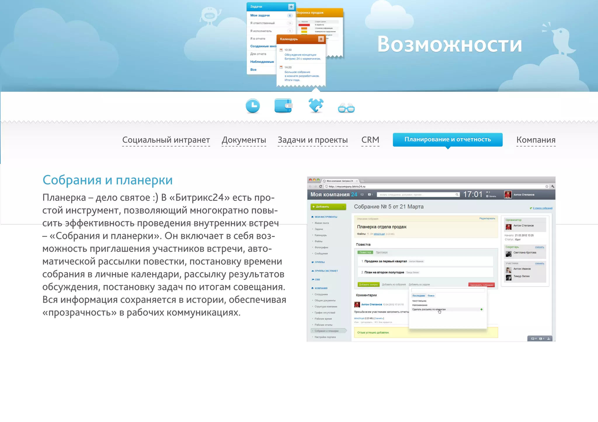 Возможности
Социальный интранет КомпанияCRMДокументы Задачи и проекты
Собрания и планерки
Планерка – дело святое :) В «Битрикс24» есть про-
стой инструмент, позволяющий многократно повы-
сить эффективность проведения внутренних встреч
– «Собрания и планерки». Он включает в себя воз-
можность приглашения участников встречи, авто-
матической рассылки повестки, постановку времени
собрания в личные календари, рассылку результатов
обсуждения, постановку задач по итогам совещания.
Вся информация сохраняется в истории, обеспечивая
«прозрачность» в рабочих коммуникациях.
Планирование и отчетность
 