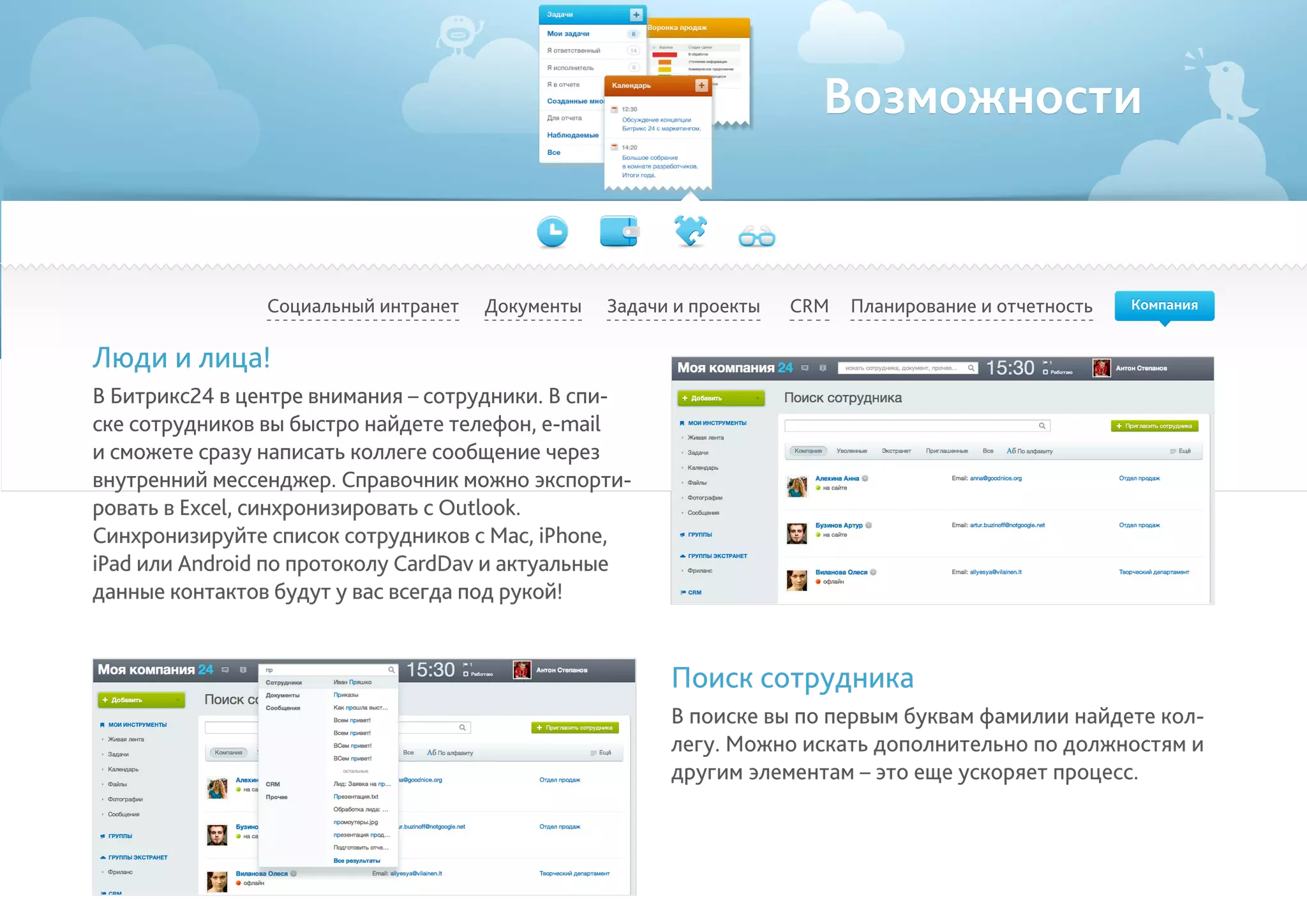 Возможности
Социальный интранет Планирование и отчетностьCRMДокументы Задачи и проекты
Люди и лица!
В Битрикс24 в центре внимания – сотрудники. В спи-
ске сотрудников вы быстро найдете телефон, e-mail
и сможете сразу написать коллеге сообщение через
внутренний мессенджер. Справочник можно экспорти-
ровать в Excel, синхронизировать с Outlook.
Синхронизируйте список сотрудников с Mac, iPhone,
iPad или Android по протоколу CardDav и актуальные
данные контактов будут у вас всегда под рукой!
Поиск сотрудника
В поиске вы по первым буквам фамилии найдете кол-
легу. Можно искать дополнительно по должностям и
другим элементам – это еще ускоряет процесс.
Компания
 