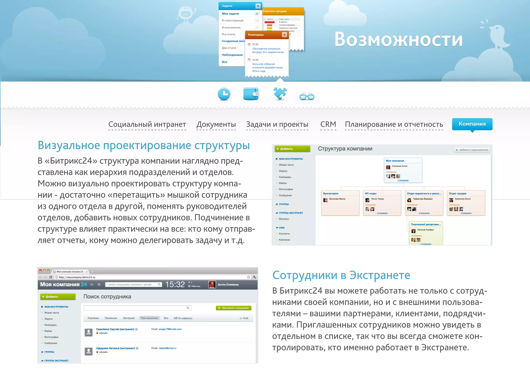 Возможности
Социальный интранет Планирование и отчетностьCRMДокументы Задачи и проекты
Визуальное проектирование структуры
В «Битрикс24» структура компании наглядно пред-
ставлена как иерархия подразделений и отделов.
Можно визуально проектировать структуру компа-
нии - достаточно «перетащить» мышкой сотрудника
из одного отдела в другой, поменять руководителей
отделов, добавить новых сотрудников. Подчинение в
структуре влияет практически на все: кто кому отправ-
ляет отчеты, кому можно делегировать задачу и т.д.
Сотрудники в Экстранете
В Битрикс24 вы можете работать не только с сотруд-
никами своей компании, но и с внешними пользова-
телями – вашими партнерами, клиентами, подрядчи-
ками. Приглашенных сотрудников можно увидеть в
отдельном в списке, так что вы всегда сможете кон-
тролировать, кто именно работает в Экстранете.
Компания
 